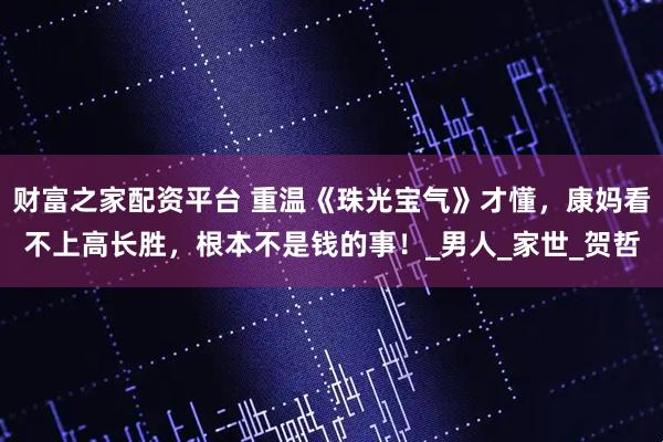 财富之家配资平台 重温《珠光宝气》才懂，康妈看不上高长胜，根本不是钱的事！_男人_家世_贺哲