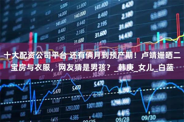 十大配资公司平台 还有俩月到预产期！卢靖姗晒二宝房与衣服，网友猜是男孩？_韩庚_女儿_白蓝