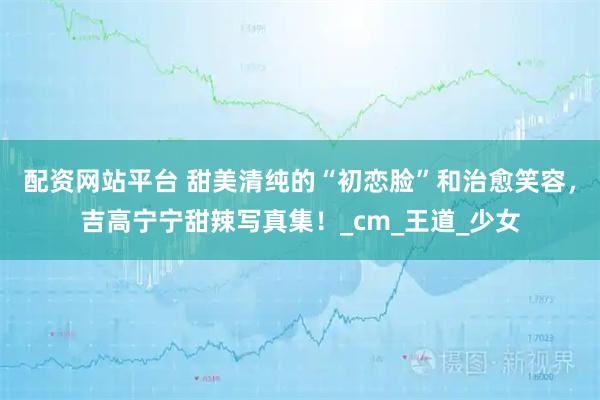 配资网站平台 甜美清纯的“初恋脸”和治愈笑容，吉高宁宁甜辣写真集！_cm_王道_少女