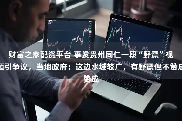 财富之家配资平台 事发贵州同仁一段“野漂”视频引争议，当地政府：这边水域较广，有野漂但不赞成