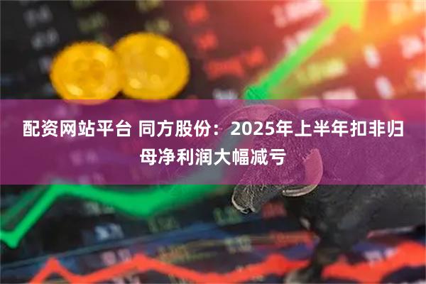 配资网站平台 同方股份：2025年上半年扣非归母净利润大幅减亏