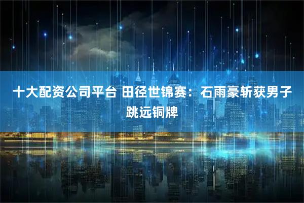 十大配资公司平台 田径世锦赛：石雨豪斩获男子跳远铜牌