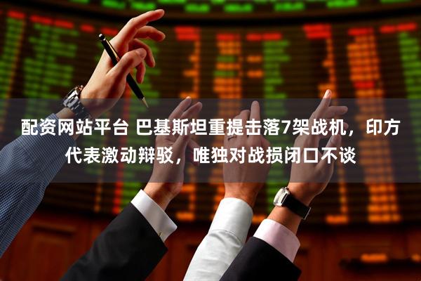 配资网站平台 巴基斯坦重提击落7架战机，印方代表激动辩驳，唯独对战损闭口不谈