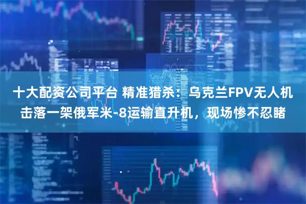 十大配资公司平台 精准猎杀：乌克兰FPV无人机击落一架俄军米-8运输直升机，现场惨不忍睹