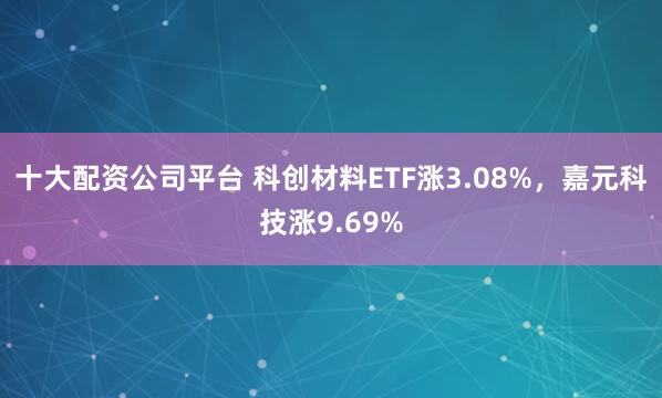 十大配资公司平台 科创材料ETF涨3.08%，嘉元科技涨9.69%