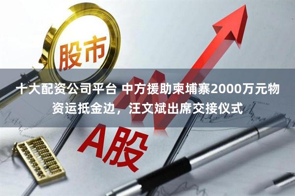 十大配资公司平台 中方援助柬埔寨2000万元物资运抵金边，汪文斌出席交接仪式
