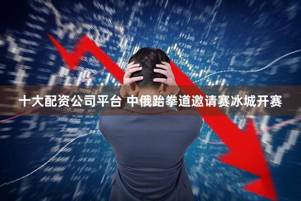 十大配资公司平台 中俄跆拳道邀请赛冰城开赛