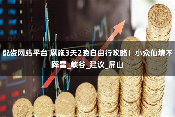配资网站平台 恩施3天2晚自由行攻略！小众仙境不踩雷_峡谷_建议_屏山